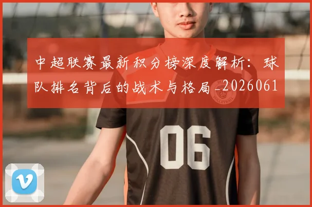 中超联赛最新积分榜深度解析：球队排名背后的战术与格局_20260611141625