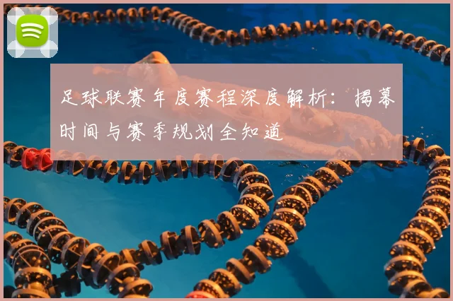 足球联赛年度赛程深度解析:揭幕时间与赛季规划全知道