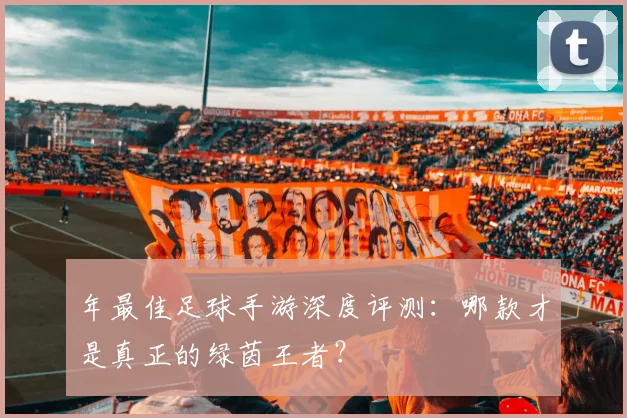 年最佳足球手游深度评测:哪款才是真正的绿茵王者?