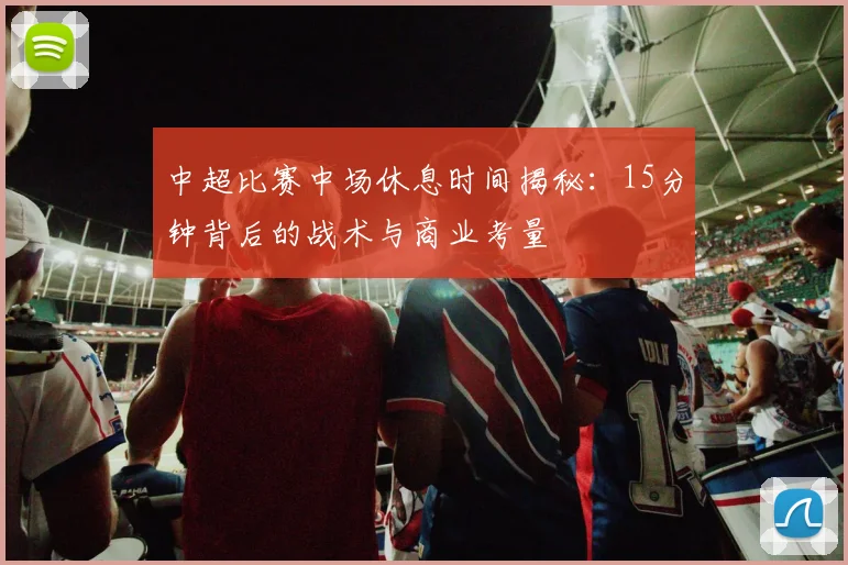 中超比赛中场休息时间揭秘：15分钟背后的战术与商业考量