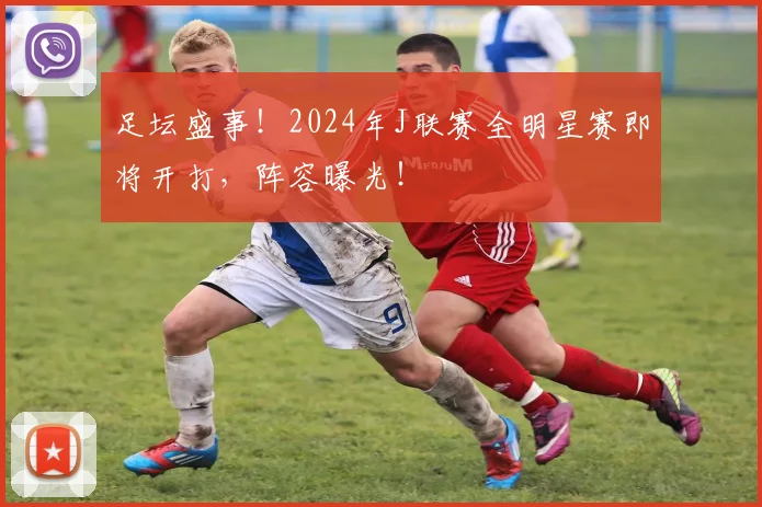 足坛盛事!2024年J联赛全明星赛即将开打,阵容曝光!
