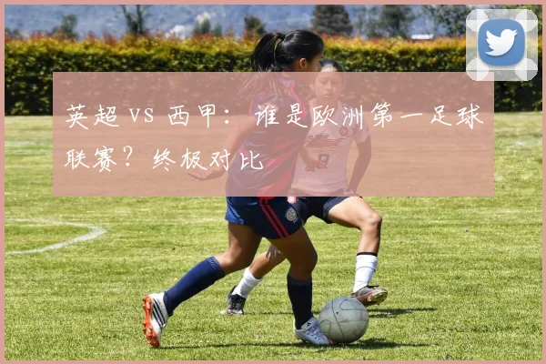 英超 vs 西甲:谁是欧洲第一足球联赛?终极对比