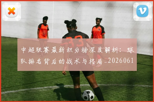 中超联赛最新积分榜深度解析:球队排名背后的战术与格局_20260611141625
