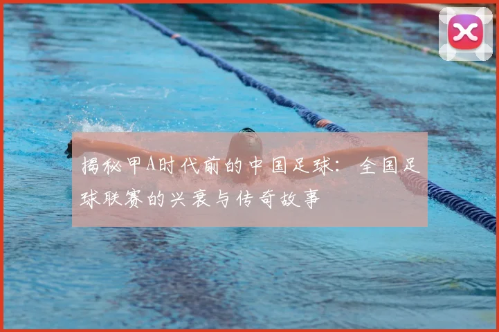 揭秘甲A时代前的中国足球：全国足球联赛的兴衰与传奇故事